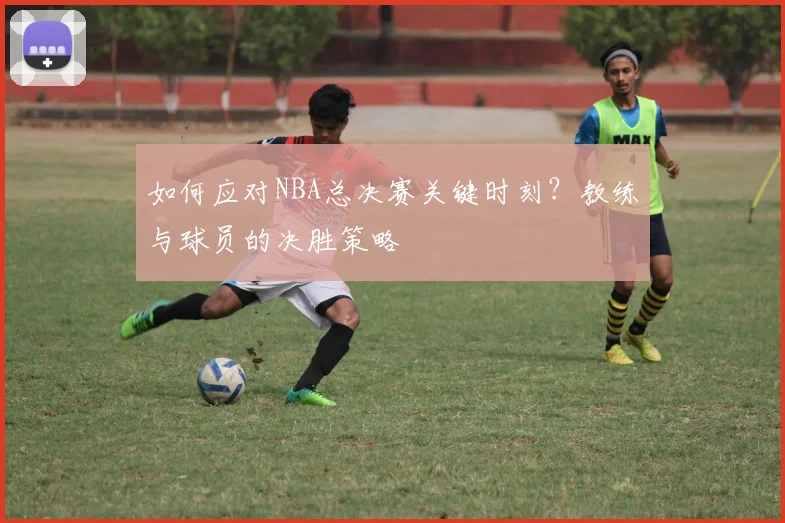 如何应对NBA总决赛关键时刻?教练与球员的决胜策略