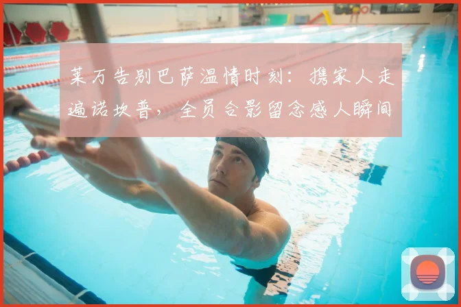 莱万告别巴萨温情时刻：携家人走遍诺坎普，全员合影留念感人瞬间