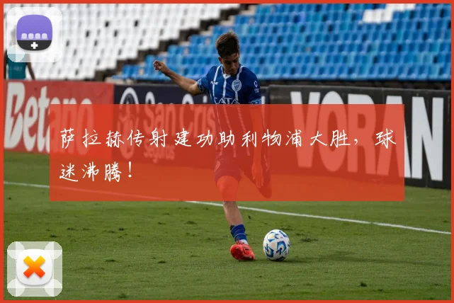 萨拉赫传射建功助利物浦大胜，球迷沸腾！