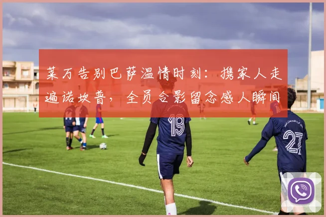 莱万告别巴萨温情时刻:携家人走遍诺坎普,全员合影留念感人瞬间