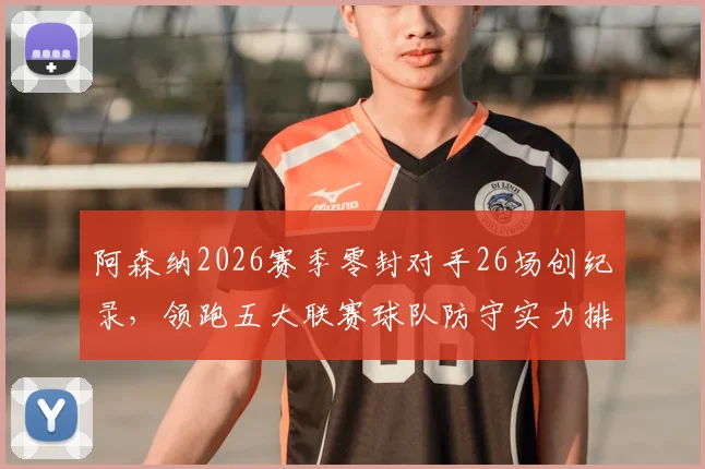阿森纳2026赛季零封对手26场创纪录，领跑五大联赛球队防守实力排名分析