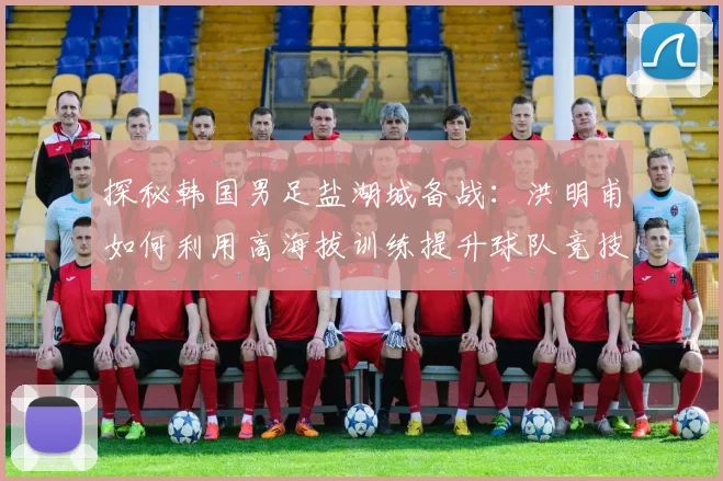探秘韩国男足盐湖城备战:洪明甫如何利用高海拔训练提升球队竞技状态