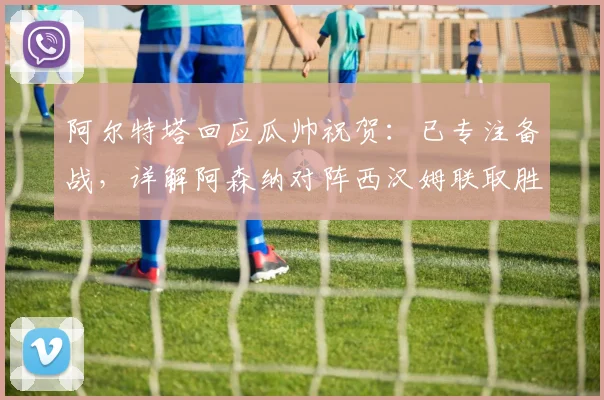 阿尔特塔回应瓜帅祝贺:已专注备战,详解阿森纳对阵西汉姆联取胜策略