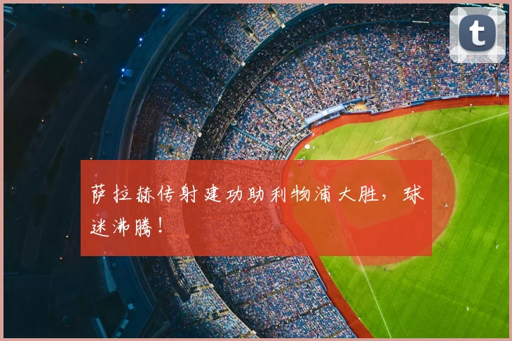 萨拉赫传射建功助利物浦大胜,球迷沸腾!