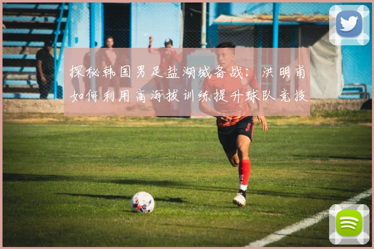 探秘韩国男足盐湖城备战：洪明甫如何利用高海拔训练提升球队竞技状态