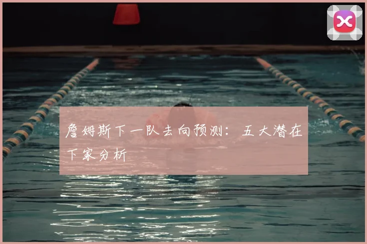 詹姆斯下一队去向预测:五大潜在下家分析